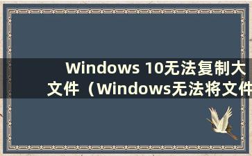 Windows 10无法复制大文件（Windows无法将文件复制到USB盘）